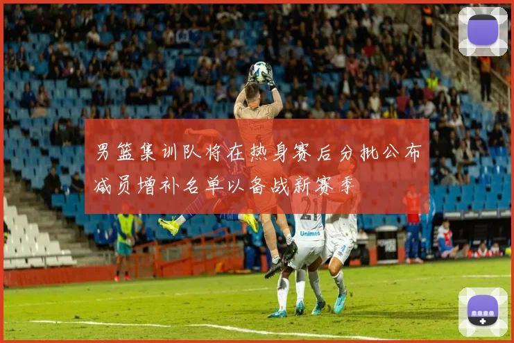 男篮集训队将在热身赛后分批公布减员增补名单以备战新赛季